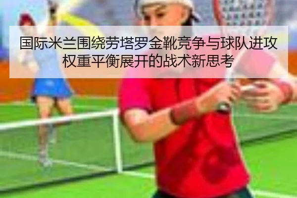 国际米兰围绕劳塔罗金靴竞争与球队进攻权重平衡展开的战术新思考