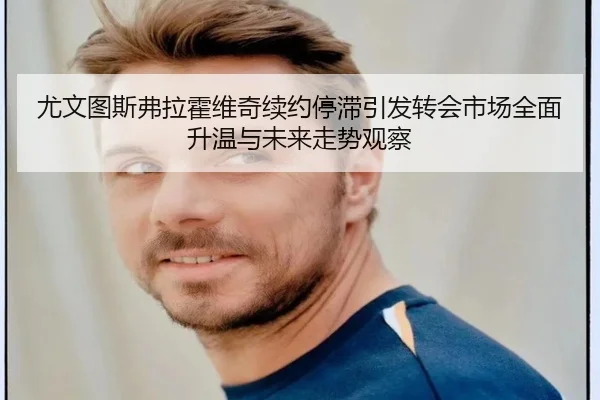 尤文图斯弗拉霍维奇续约停滞引发转会市场全面升温与未来走势观察
