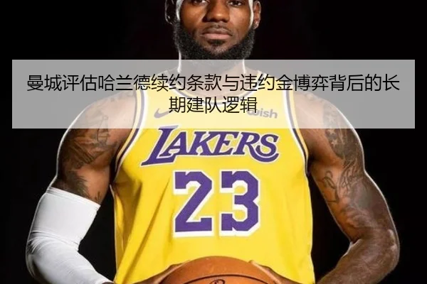 曼城评估哈兰德续约条款与违约金博弈背后的长期建队逻辑